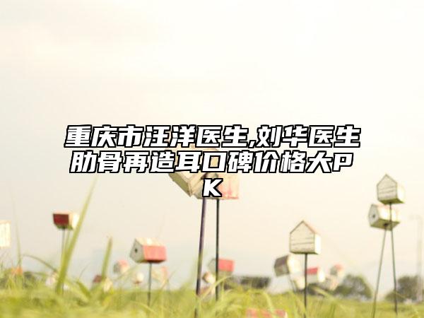 重庆市汪洋医生,刘华医生肋骨再造耳口碑价格大PK
