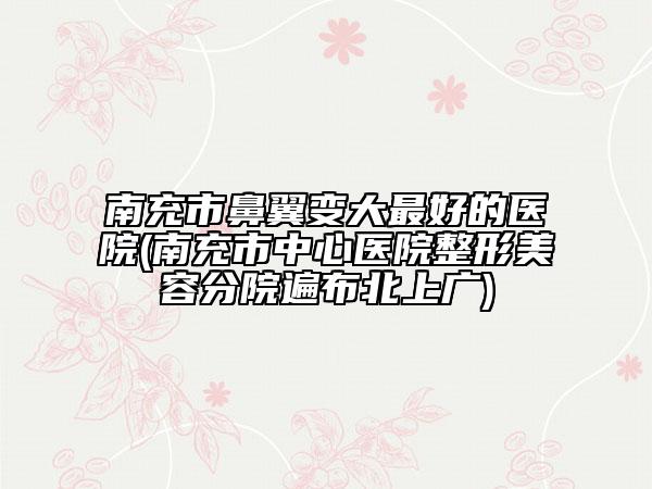 南充市鼻翼变大最好的医院(南充市中心医院整形美容分院遍布北上广)