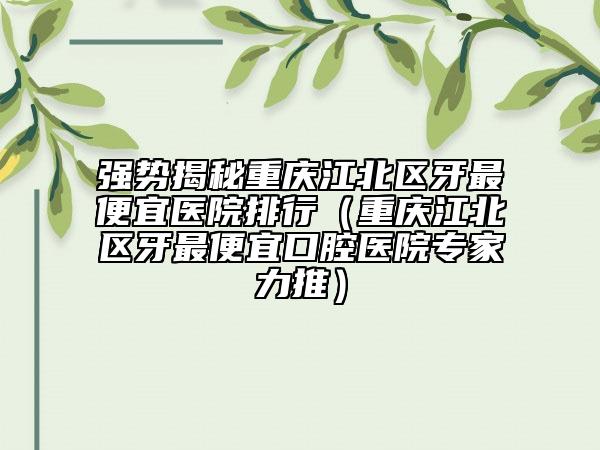 强势揭秘重庆江北区牙最便宜医院排行(重庆江北区牙最便宜口腔医院专家力推)