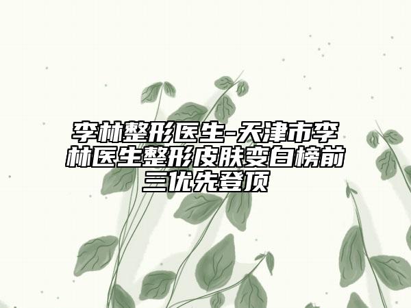 李林整形医生-天津市李林医生整形皮肤变白榜前三优先登顶