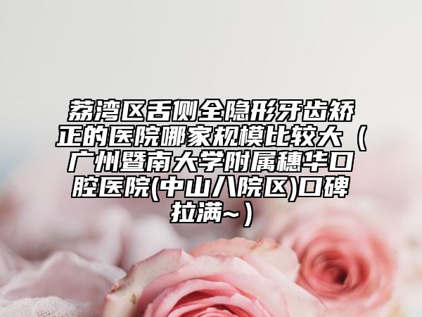 荔湾区舌侧全隐形牙齿矫正的医院哪家规模比较大（广州暨南大学附属穗华口腔医院(中山八院区)口碑拉满~）