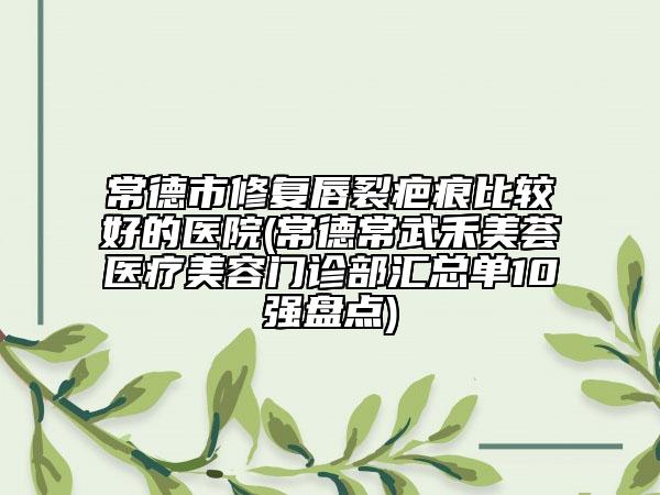 常德市修复唇裂疤痕比较好的医院(常德常武禾美荟医疗美容门诊部汇总单10强盘点)