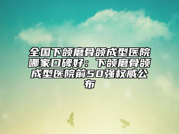 全国下颌磨骨颌成型医院哪家口碑好：下颌磨骨颌成型医院前50强权威公布
