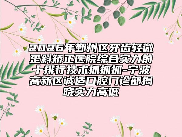 2026年鄞州区牙齿轻微歪斜矫正医院综合实力前十排行技术抓抓抓-宁波高新区诚适口腔门诊部揭晓实力高低