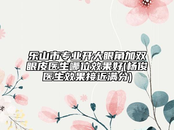 乐山市专业开大眼角加双眼皮医生哪位效果好(杨俊医生效果接近满分)