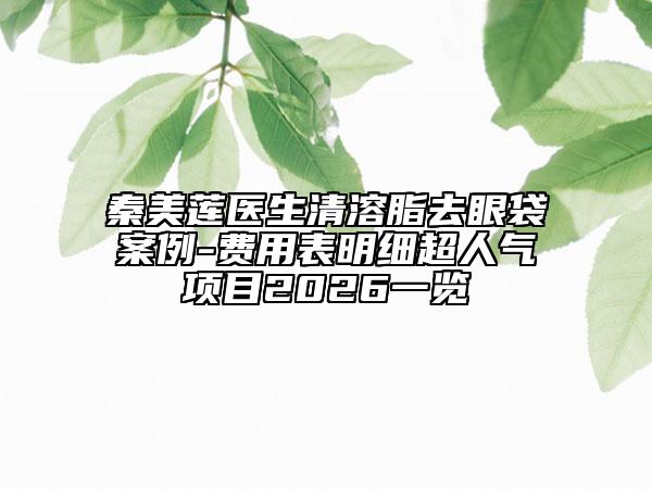 秦美莲医生清溶脂去眼袋案例-费用表明细超人气项目2026一览