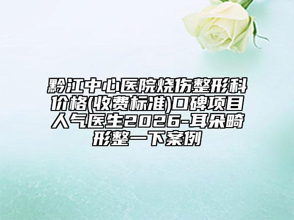 黔江中心医院烧伤整形科价格(收费标准)口碑项目人气医生2026-耳朵畸形整一下案例