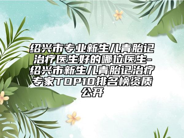 绍兴市专业新生儿青胎记治疗医生好的哪位医生-绍兴市新生儿青胎记治疗专家TOP10排名榜资质公开