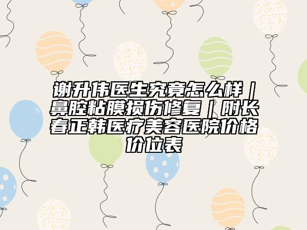 谢升伟医生究竟怎么样｜鼻腔粘膜损伤修复｜附长春正韩医疗美容医院价格价位表