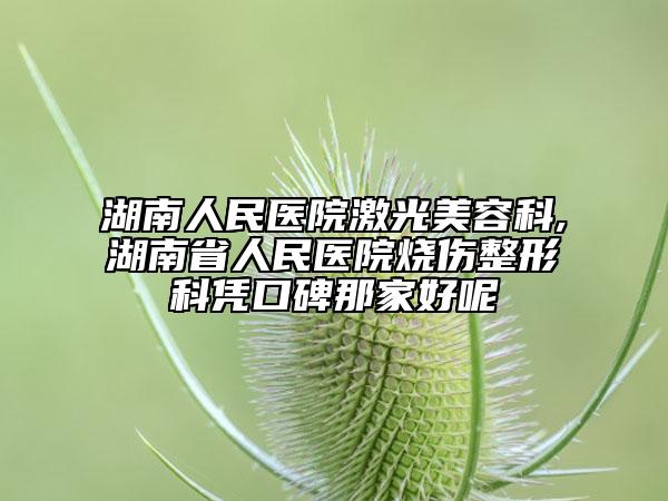湖南人民医院激光美容科,湖南省人民医院烧伤整形科凭口碑那家好呢
