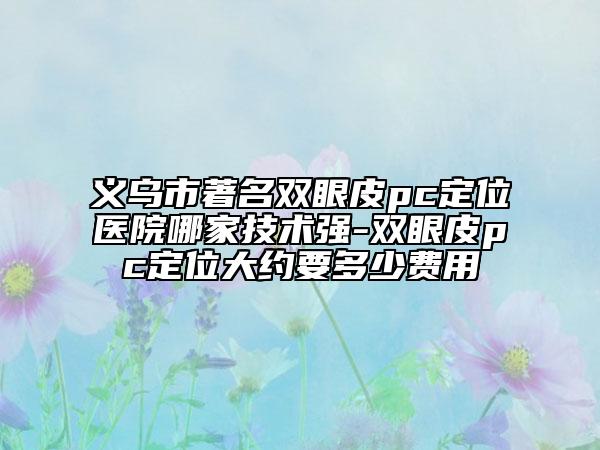 义乌市著名双眼皮pc定位医院哪家技术强-双眼皮pc定位大约要多少费用