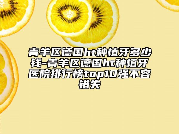 青羊区德国ht种植牙多少钱-青羊区德国ht种植牙医院排行榜top10强不容错失