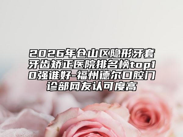 2026年仓山区隐形牙套牙齿矫正医院排名榜top10强谁好-福州德尔口腔门诊部网友认可度高