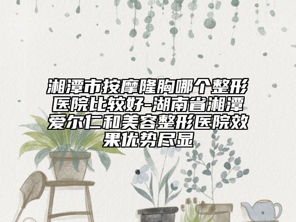 湘潭市按摩隆胸哪个整形医院比较好-湖南省湘潭爱尔仁和美容整形医院效果优势尽显