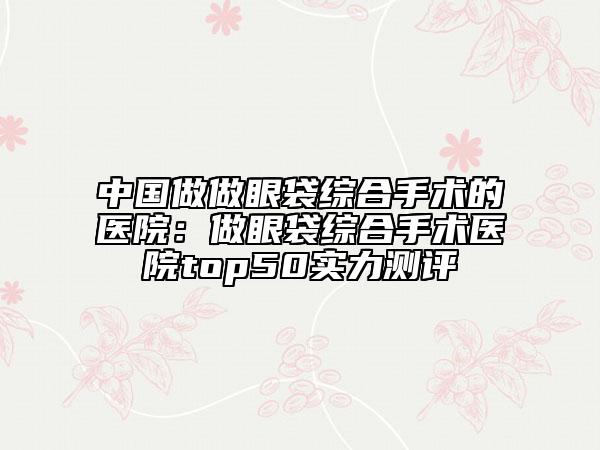 中国做做眼袋综合手术的医院：做眼袋综合手术医院top50实力测评