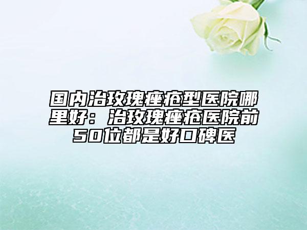国内治玫瑰痤疮型医院哪里好：治玫瑰痤疮医院前50位都是好口碑医