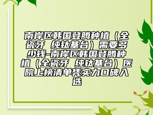 南岸区韩国登腾种植（全瓷牙 纯钛基台）需要多少钱-南岸区韩国登腾种植（全瓷牙 纯钛基台）医院上榜清单凭实力口碑入选