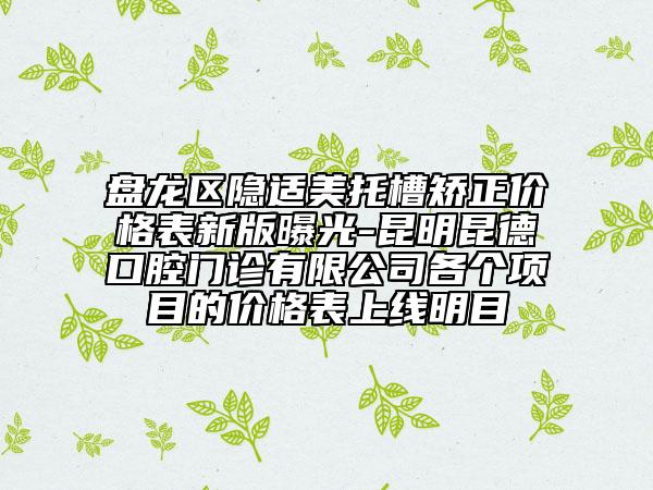 盘龙区隐适美托槽矫正价格表新版曝光-昆明昆德口腔门诊有限公司各个项目的价格表上线明目