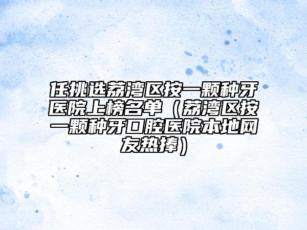 任挑选荔湾区按一颗种牙医院上榜名单（荔湾区按一颗种牙口腔医院本地网友热捧）