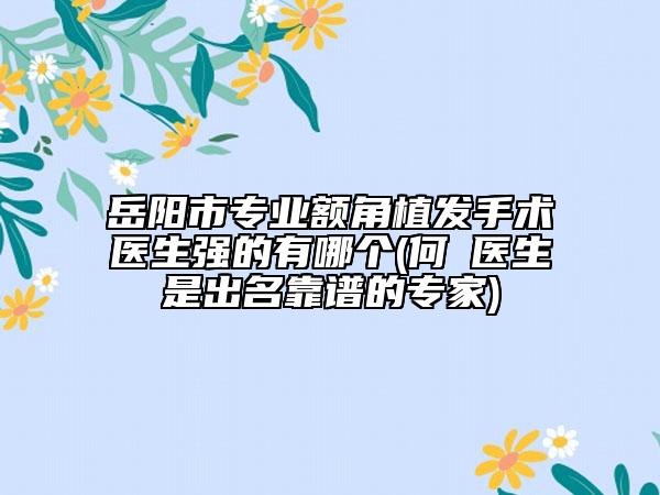 岳阳市专业额角植发手术医生强的有哪个(何犇医生是出名靠谱的专家)