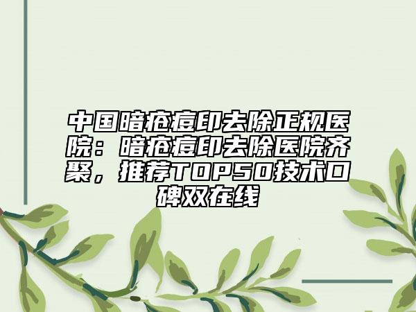 中国暗疮痘印去除正规医院：暗疮痘印去除医院齐聚，推荐TOP50技术口碑双在线