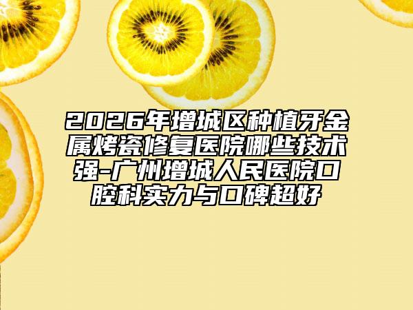 2026年增城区种植牙金属烤瓷修复医院哪些技术强-广州增城人民医院口腔科实力与口碑超好
