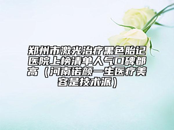 郑州市激光治疗黑色胎记医院上榜清单人气口碑都高（河南诺颜一生医疗美容是技术派）