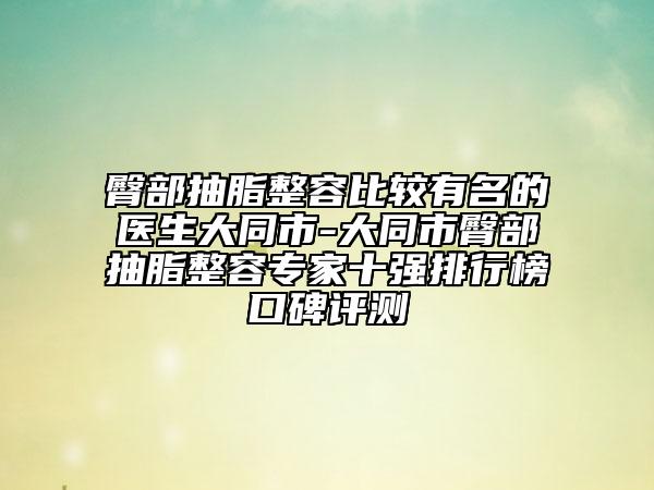 臀部抽脂整容比较有名的医生大同市-大同市臀部抽脂整容专家十强排行榜口碑评测