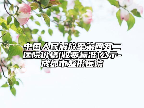 中国人民解放军第四五二医院价格(收费标准)公示-成都市整形医院