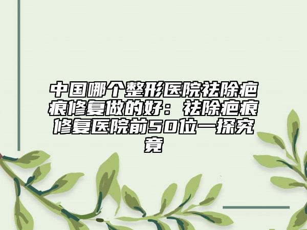 中国哪个整形医院祛除疤痕修复做的好：祛除疤痕修复医院前50位一探究竟