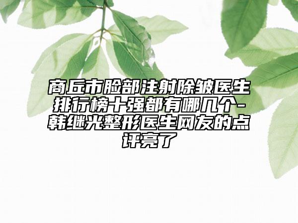商丘市脸部注射除皱医生排行榜十强都有哪几个-韩继光整形医生网友的点评亮了