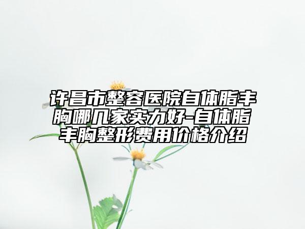 许昌市整容医院自体脂丰胸哪几家实力好-自体脂丰胸整形费用价格介绍