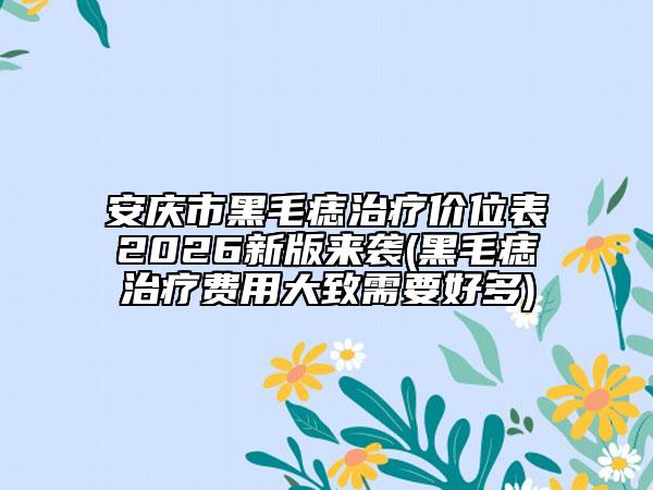 安庆市黑毛痣治疗价位表2026新版来袭(黑毛痣治疗费用大致需要好多)