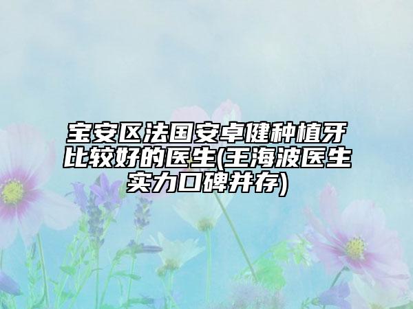 宝安区法国安卓健种植牙比较好的医生(王海波医生实力口碑并存)
