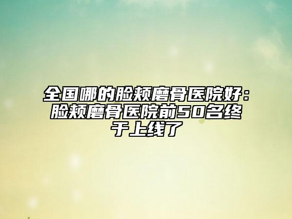 全国哪的脸颊磨骨医院好：脸颊磨骨医院前50名终于上线了