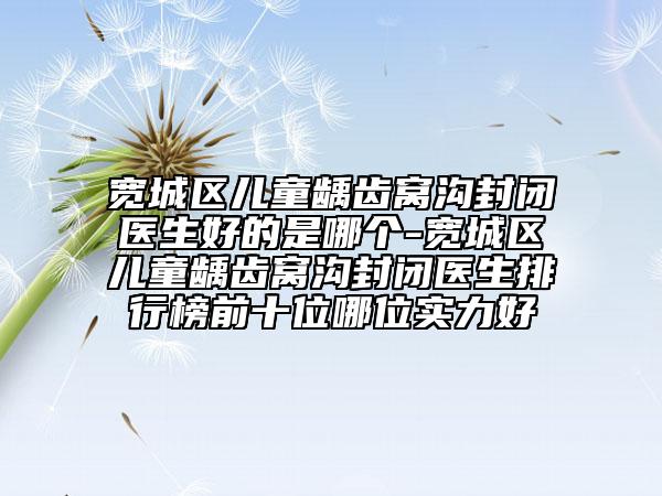 宽城区儿童龋齿窝沟封闭医生好的是哪个-宽城区儿童龋齿窝沟封闭医生排行榜前十位哪位实力好