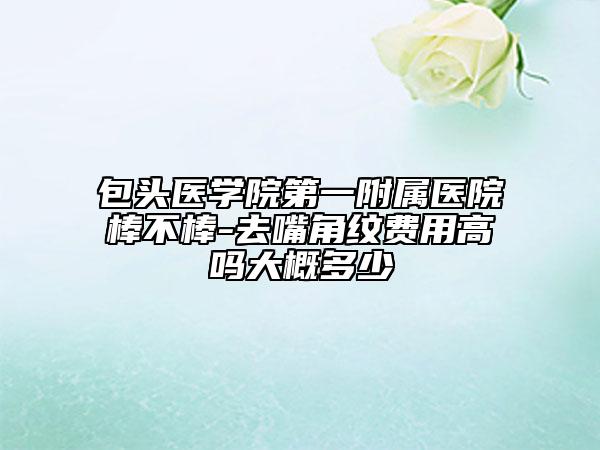 包头医学院第一附属医院棒不棒-去嘴角纹费用高吗大概多少