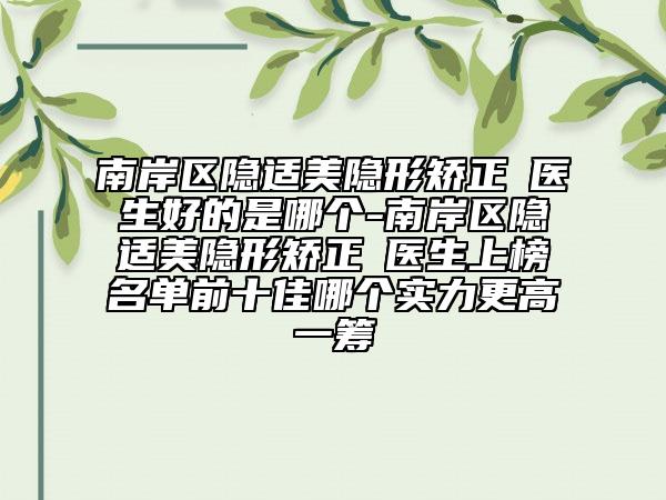 南岸区隐适美隐形矫正 医生好的是哪个-南岸区隐适美隐形矫正 医生上榜名单前十佳哪个实力更高一筹