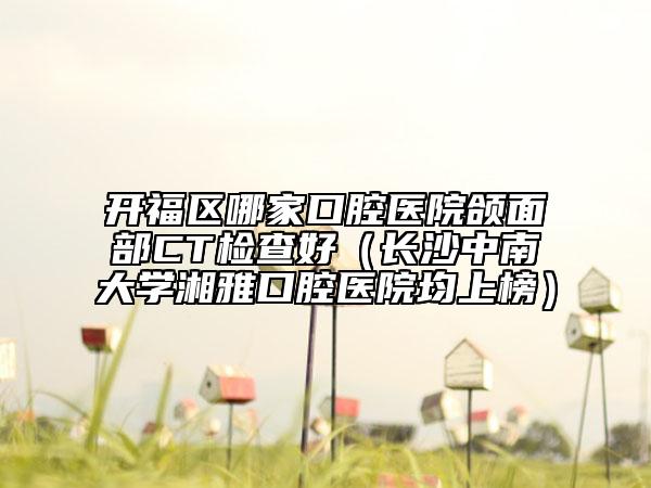 开福区哪家口腔医院颌面部CT检查好（长沙中南大学湘雅口腔医院均上榜）