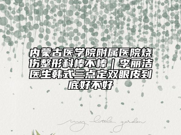 内蒙古医学院附属医院烧伤整形科棒不棒｜李丽洁医生韩式三点定双眼皮到底好不好