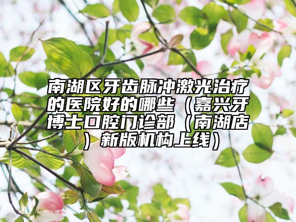 南湖区牙齿脉冲激光治疗的医院好的哪些（嘉兴牙博士口腔门诊部（南湖店）新版机构上线）