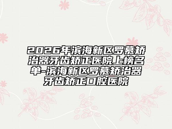 2026年滨海新区罗慕矫治器牙齿矫正医院上榜名单-滨海新区罗慕矫治器牙齿矫正口腔医院