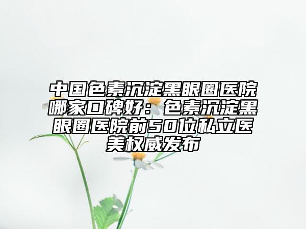 中国色素沉淀黑眼圈医院哪家口碑好：色素沉淀黑眼圈医院前50位私立医美权威发布