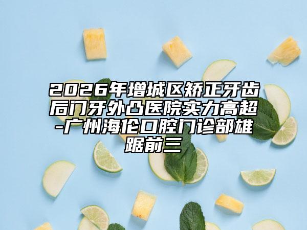 2026年增城区矫正牙齿后门牙外凸医院实力高超-广州海伦口腔门诊部雄踞前三