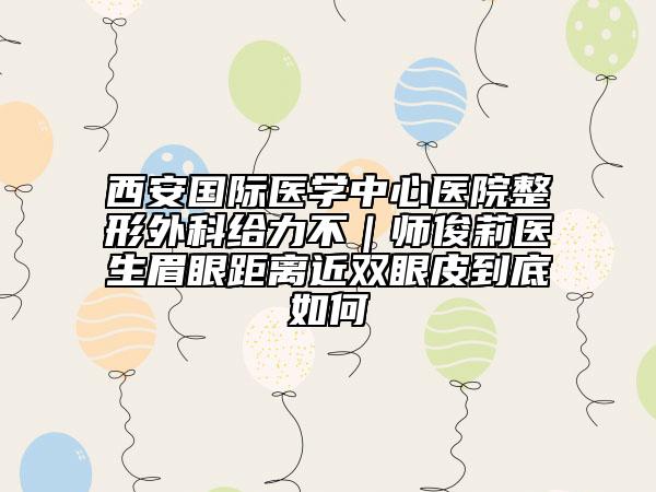 西安国际医学中心医院整形外科给力不｜师俊莉医生眉眼距离近双眼皮到底如何