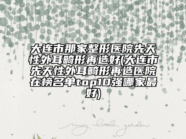 大连市那家整形医院先天性外耳畸形再造好(大连市先天性外耳畸形再造医院在榜名单top10强哪家最好)