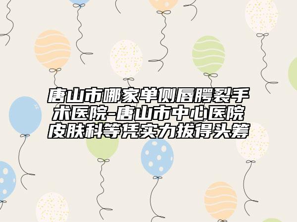 唐山市哪家单侧唇腭裂手术医院-唐山市中心医院皮肤科等凭实力拔得头筹