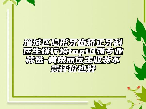 增城区隐形牙齿矫正牙科医生排行榜top10强专业筛选-黄荣丽医生收费不贵评价也好