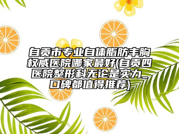 自贡市专业自体脂肪丰胸权威医院哪家最好(自贡四医院整形科无论是实力_口碑都值得推荐)