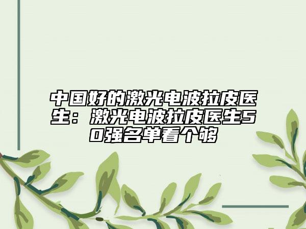 中国好的激光电波拉皮医生：激光电波拉皮医生50强名单看个够